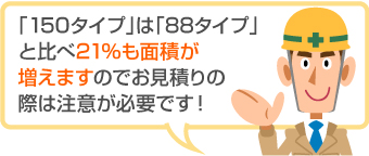 「150タイプ」は「88タイプ」 と比べ21％も面積が 増えますのでお見積りの際は注意が必要です！