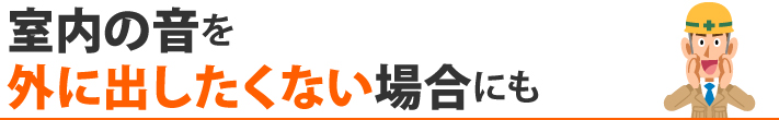 室内の音を外に出したくない場合にも