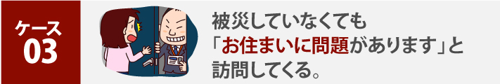 ケース 03、被災していなくても「お住まいに問題があります」と訪問してくる。