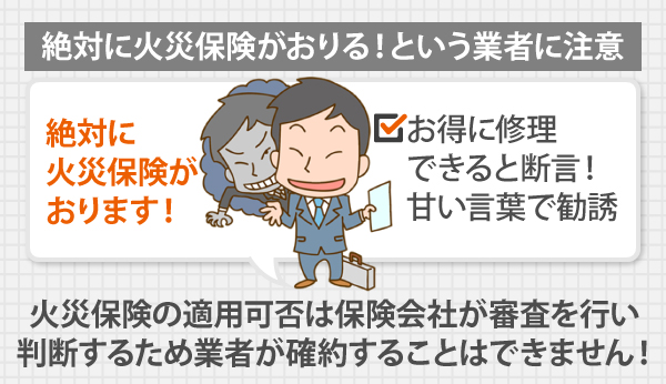 絶対に火災保険がおりる！という業者に注意！火災保険の適用可否は保険会社が審査を行い 、判断するため業者が確約することはできません！