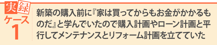 新築の購入前に『家は買ってからもお金がかかるものだ』と学んでいたので購入計画やローン計画と平行してメンテナンスとリフォーム計画を立てていた